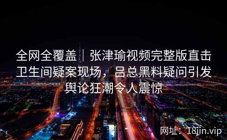 全网全覆盖｜张津瑜视频完整版直击卫生间疑案现场，吕总黑料疑问引发舆论狂潮令人震惊