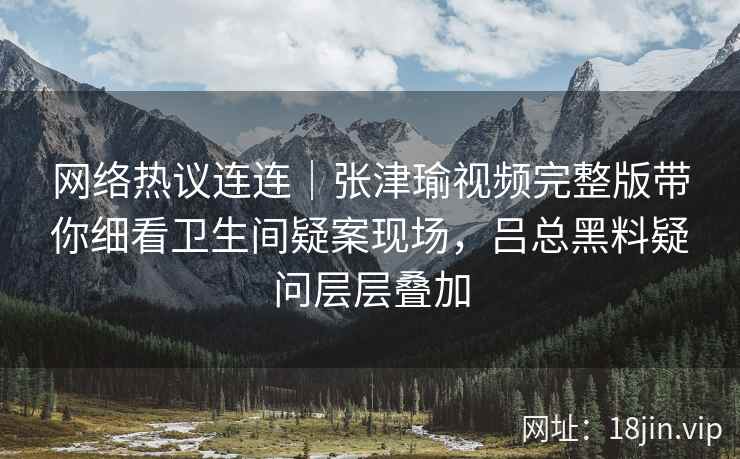 网络热议连连｜张津瑜视频完整版带你细看卫生间疑案现场，吕总黑料疑问层层叠加