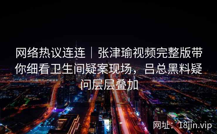 网络热议连连｜张津瑜视频完整版带你细看卫生间疑案现场，吕总黑料疑问层层叠加