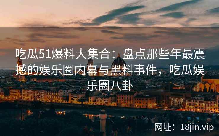 吃瓜51爆料大集合：盘点那些年最震撼的娱乐圈内幕与黑料事件，吃瓜娱乐圈八卦