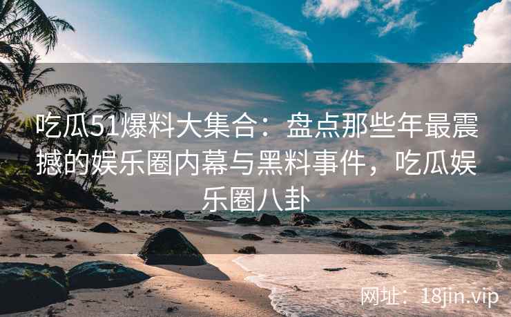 吃瓜51爆料大集合：盘点那些年最震撼的娱乐圈内幕与黑料事件，吃瓜娱乐圈八卦