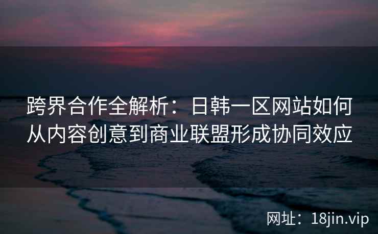 跨界合作全解析：日韩一区网站如何从内容创意到商业联盟形成协同效应