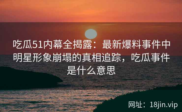 吃瓜51内幕全揭露：最新爆料事件中明星形象崩塌的真相追踪，吃瓜事件是什么意思