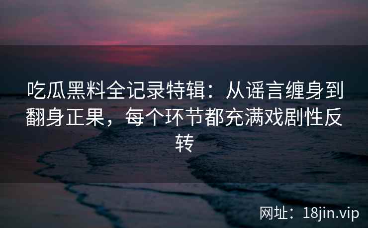 吃瓜黑料全记录特辑：从谣言缠身到翻身正果，每个环节都充满戏剧性反转