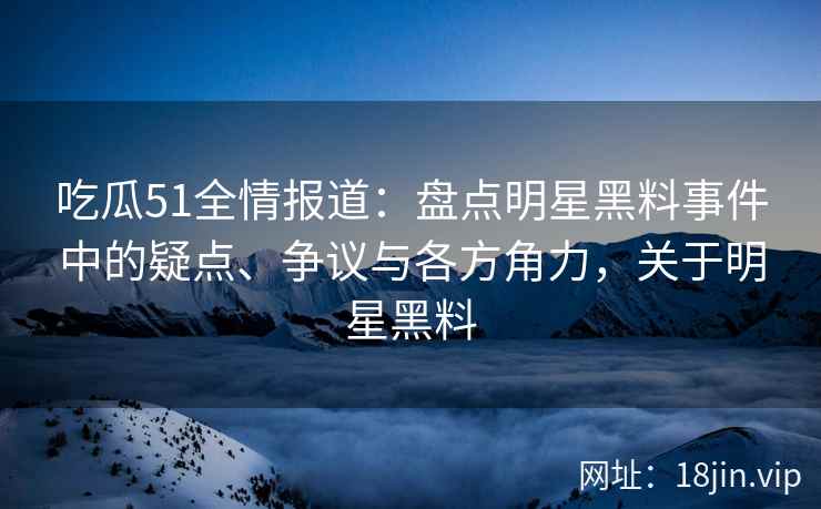 吃瓜51全情报道：盘点明星黑料事件中的疑点、争议与各方角力，关于明星黑料