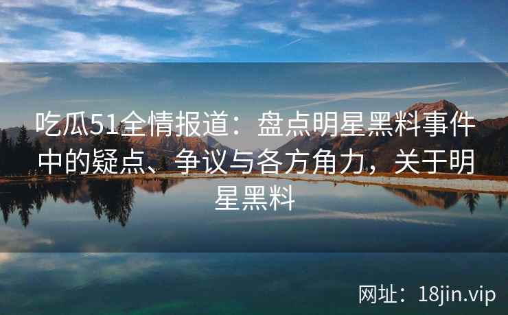 吃瓜51全情报道：盘点明星黑料事件中的疑点、争议与各方角力，关于明星黑料