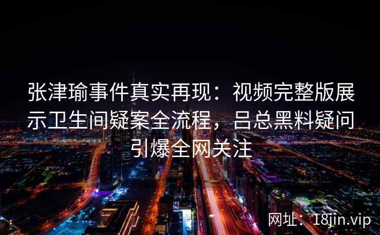 张津瑜事件真实再现：视频完整版展示卫生间疑案全流程，吕总黑料疑问引爆全网关注