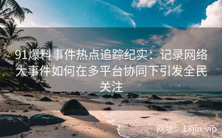 91爆料事件热点追踪纪实：记录网络大事件如何在多平台协同下引发全民关注