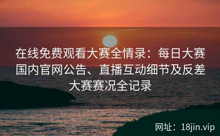 在线免费观看大赛全情录：每日大赛国内官网公告、直播互动细节及反差大赛赛况全记录