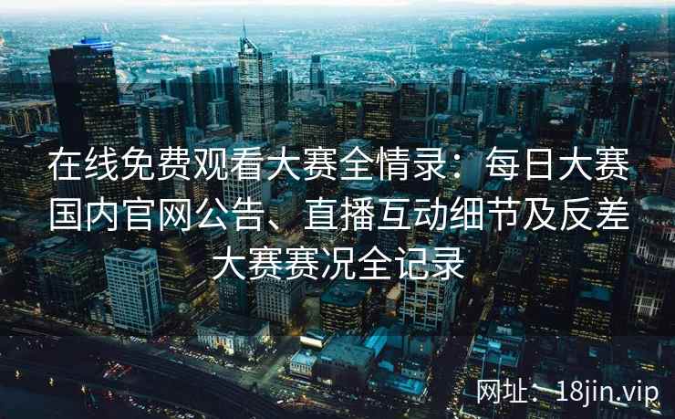 在线免费观看大赛全情录：每日大赛国内官网公告、直播互动细节及反差大赛赛况全记录