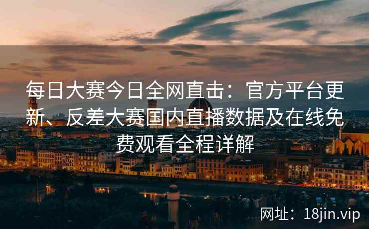 每日大赛今日全网直击：官方平台更新、反差大赛国内直播数据及在线免费观看全程详解