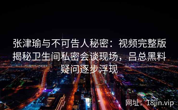 张津瑜与不可告人秘密：视频完整版揭秘卫生间私密会谈现场，吕总黑料疑问逐步浮现