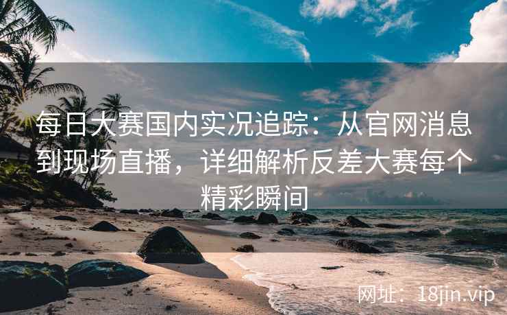 每日大赛国内实况追踪：从官网消息到现场直播，详细解析反差大赛每个精彩瞬间