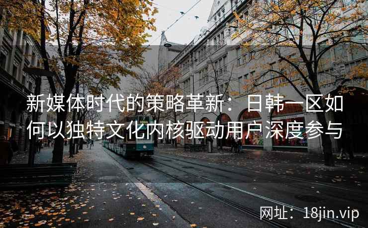 新媒体时代的策略革新：日韩一区如何以独特文化内核驱动用户深度参与