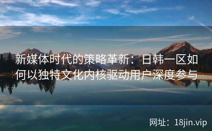 新媒体时代的策略革新：日韩一区如何以独特文化内核驱动用户深度参与