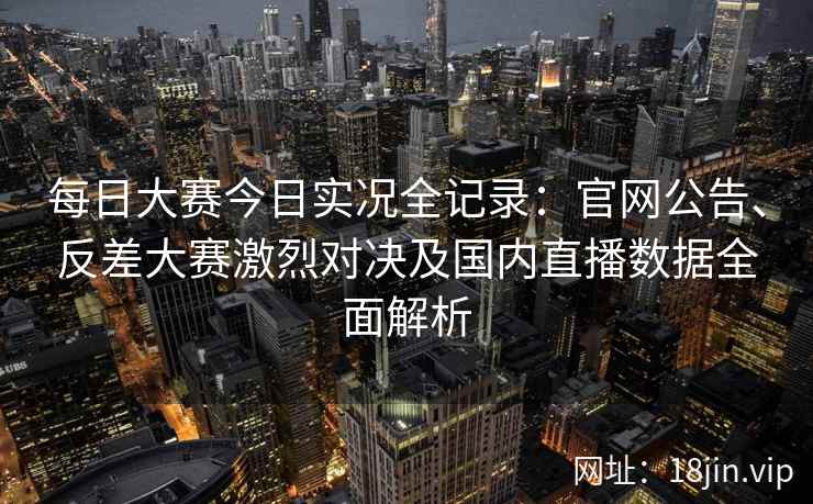 每日大赛今日实况全记录：官网公告、反差大赛激烈对决及国内直播数据全面解析