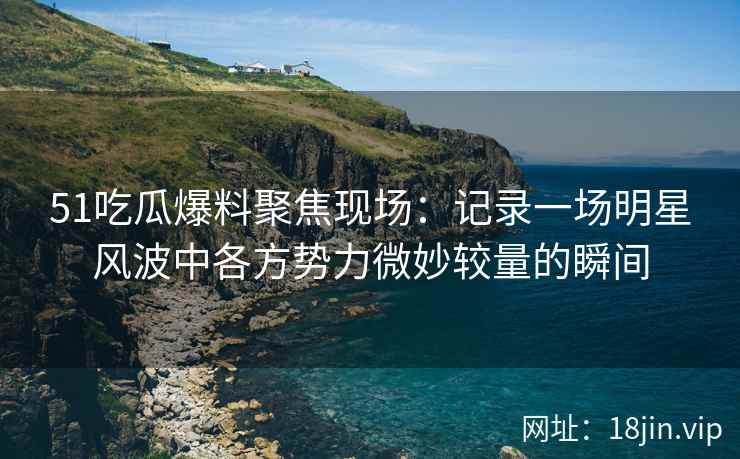 51吃瓜爆料聚焦现场：记录一场明星风波中各方势力微妙较量的瞬间