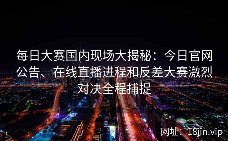 每日大赛国内现场大揭秘：今日官网公告、在线直播进程和反差大赛激烈对决全程捕捉