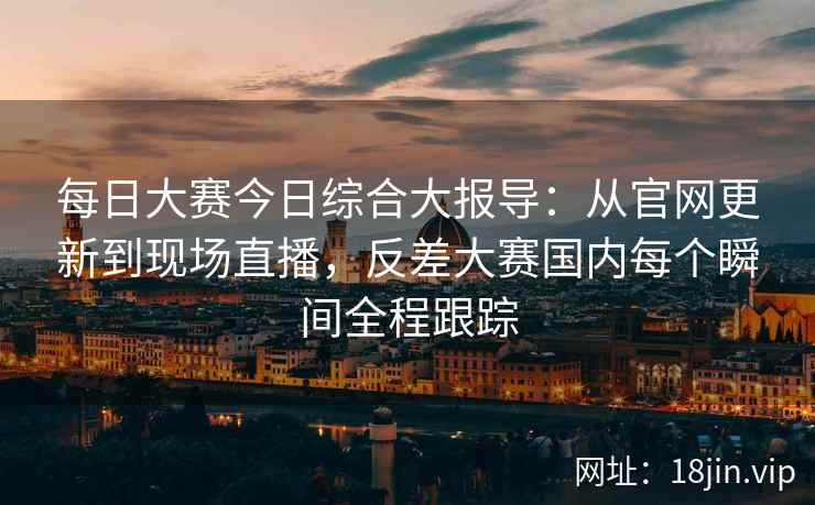 每日大赛今日综合大报导：从官网更新到现场直播，反差大赛国内每个瞬间全程跟踪