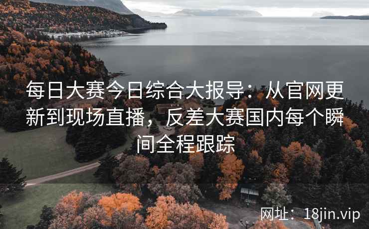 每日大赛今日综合大报导：从官网更新到现场直播，反差大赛国内每个瞬间全程跟踪