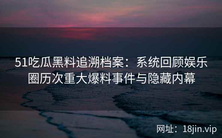 51吃瓜黑料追溯档案：系统回顾娱乐圈历次重大爆料事件与隐藏内幕