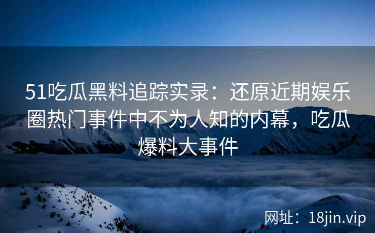 51吃瓜黑料追踪实录：还原近期娱乐圈热门事件中不为人知的内幕，吃瓜爆料大事件
