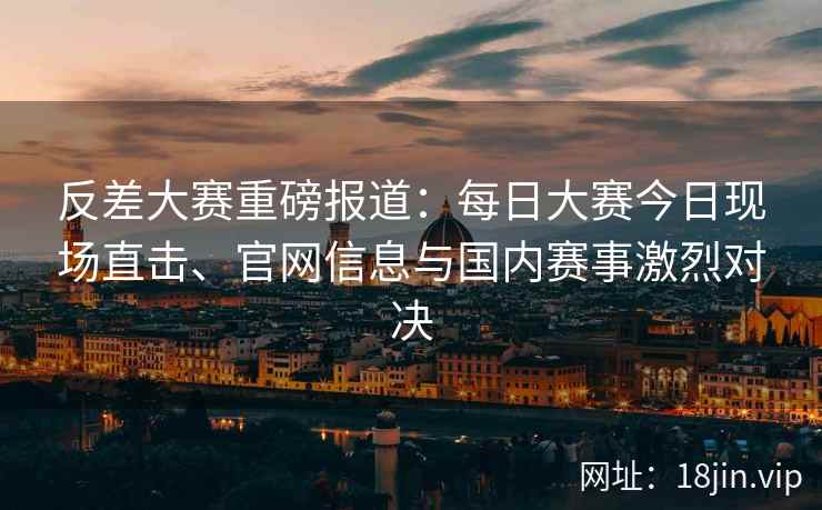 反差大赛重磅报道：每日大赛今日现场直击、官网信息与国内赛事激烈对决