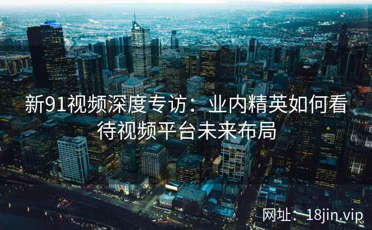 新91视频深度专访：业内精英如何看待视频平台未来布局