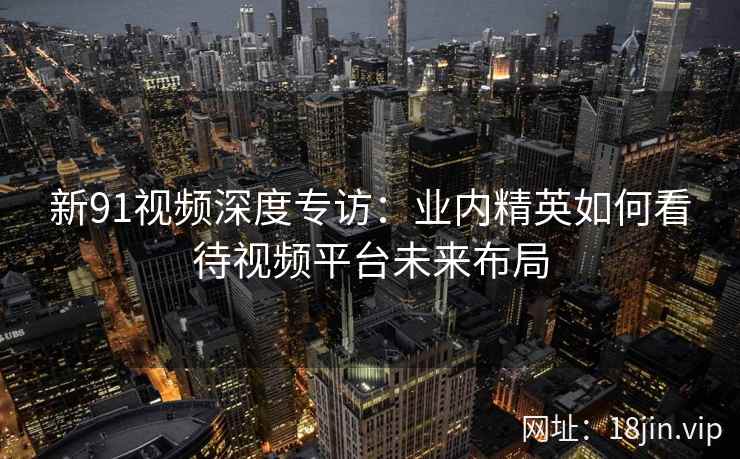 新91视频深度专访：业内精英如何看待视频平台未来布局