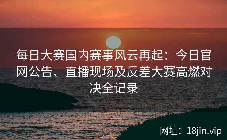 每日大赛国内赛事风云再起：今日官网公告、直播现场及反差大赛高燃对决全记录