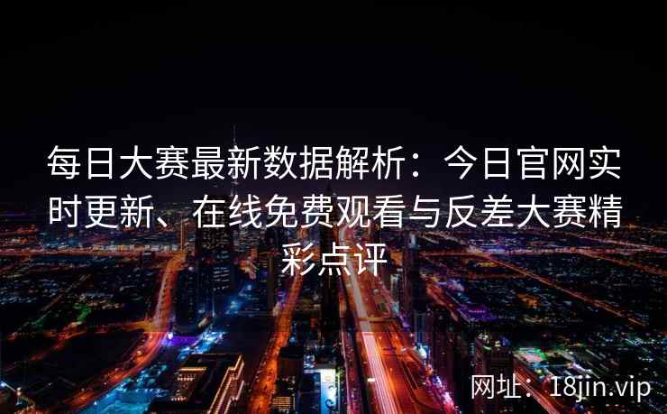 每日大赛最新数据解析：今日官网实时更新、在线免费观看与反差大赛精彩点评