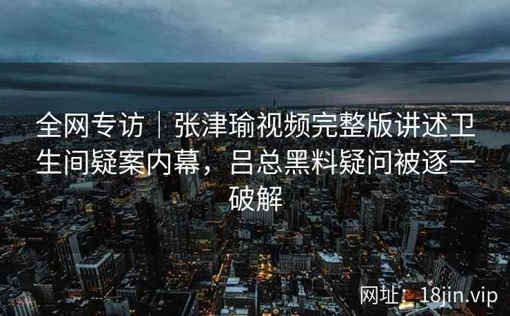 全网专访｜张津瑜视频完整版讲述卫生间疑案内幕，吕总黑料疑问被逐一破解