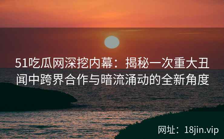 51吃瓜网深挖内幕：揭秘一次重大丑闻中跨界合作与暗流涌动的全新角度