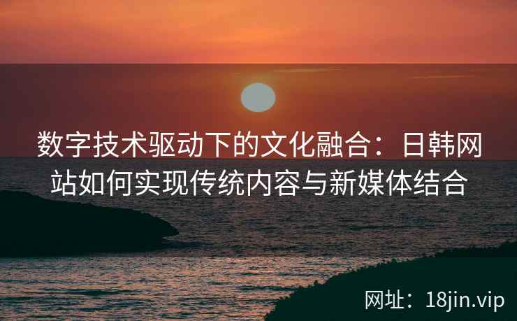 数字技术驱动下的文化融合：日韩网站如何实现传统内容与新媒体结合