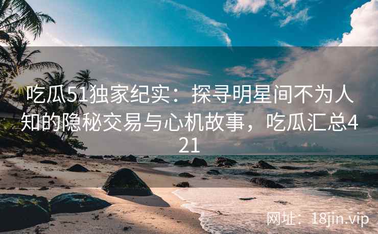 吃瓜51独家纪实：探寻明星间不为人知的隐秘交易与心机故事，吃瓜汇总421